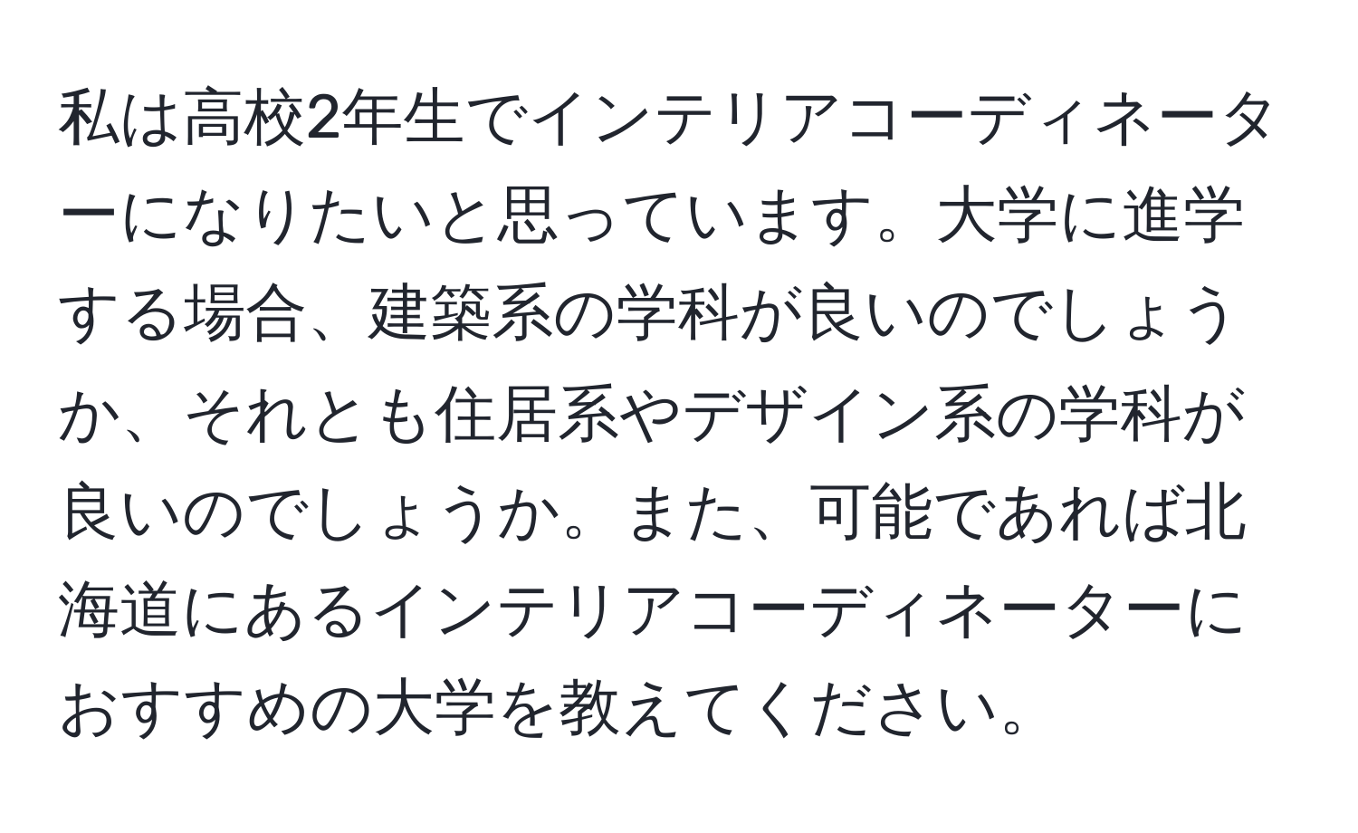 私は高校2年生でインテリアコーディネーターになりたいと思っています。大学に進学する場合、建築系の学科が良いのでしょうか、それとも住居系やデザイン系の学科が良いのでしょうか。また、可能であれば北海道にあるインテリアコーディネーターにおすすめの大学を教えてください。