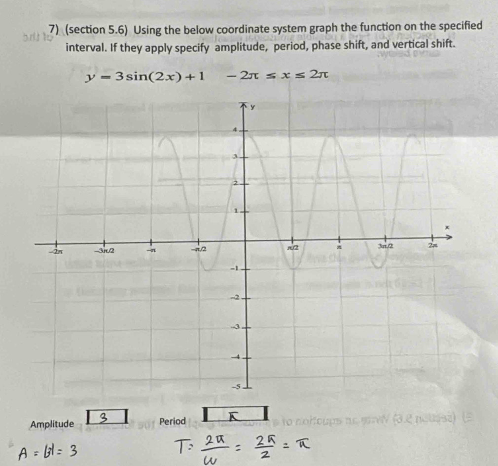 (section 5.6) Using the below coordinate system graph the function on the specified 
interval. If they apply specify amplitude, period, phase shift, and vertical shift.
y=3sin (2x)+1-2π ≤ x≤ 2π
Amplitude Period K