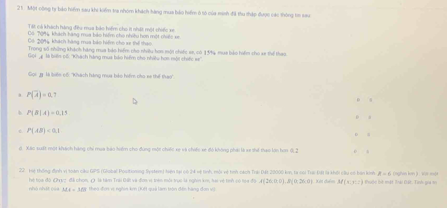 Một công ty bảo hiếm sau khi kiểm tra nhóm khách hàng mua bảo hiểm ô tô của minh đã thu thập được các thông tin sau:
Tất cả khách hàng đều mua bảo hiểm cho ít nhất một chiếc xe
Có 70% khách hàng mua bảo hiếm cho nhiều hơn một chiếc xe
Có 20% khách hàng mua báo hiểm cho xe thế thao
Trong số những khách hàng mua bảo hiểm cho nhiều hơn một chiếc xe, có 15% mua bảo hiểm cho xe thể thao.
Gọi là biến cố: "Khách hàng mua báo hiểm cho nhiều hơn một chiếc xe".
Goi # là biến cố: "Khách hàng mua bảo hiếm cho xe thế thao".
a. P(overline A)=0.7
D
b. P(B|A)=0.15 D D
c. P(AB)<0,1
o s
d. Xác suất một khách hàng chỉ mua bảo hiểm cho đùng một chiếc xe và chiếc xe đó không phải là xe thể thao lớn hơn 0, 2 0 s
22. Hệ thống định vị toàn cầu GPS (Global Positioning System) hiện tại có 24 vệ tinh, môi vệ tinh cách Trái Đất 20000 km, ta coi Trải Đất là khối cầu có bán kinh R=6 (nghin km ) . Với một
hệ tọa độ O' đã chon, ( là tâm Trái Đất và đơn vị trên môi trục là nghin km, hai vệ tinh có tọa độ A(26:0:0), B(0;26:0) Xét điểm M(x,y,z) thuộc bề mật Trái Đất. Tính gia trị
nhỏ nhất của MA+MB theo đơn vị nghìn km (Kết quả làm tròn đến hãng đơn vị)