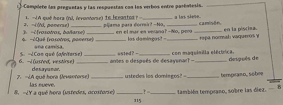 Complete las preguntas y las respuestas con los verbos entre paréntesis. 
_ 
1. -¿A qué hora (tú, levantarse) te levantas? - _a las siete. 
2. -¿(tú, ponerse) _pijama para dormir? —No, _camisón. 
3. −¿ (vosotros, bañarse) _en el mar en verano? —No, pero _en la piscina. 
4. -¿Qué (vosotros, ponerse) _los domingos? -_ 
ropa normal: vaqueros y 
una camisa. 
5. -¿Con qué (afeitarse) _usted? - _con maquinilla eléctrica. 
6. -¿(usted, vestirse) _antes o después de desayunar? —_ 
después de 
desayunar. 
7. -¿A qué hora (levantarse) _ustedes los domingos? -_ 
temprano, sobre 
las nueve. ACTE 
8. -¿Y a qué hora (ustedes, acostarse) _? -_ también temprano, sobre las diez. — 8
115