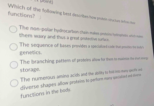 functions?
Which of the following best describes how protein structure defines their
The non-polar hydrocarbon chain makes proteins hydrophobic which makes
them waxy and thus a great protective surface.
The sequence of bases provides a specialized code that provides the body's
genetics.
The branching pattern of proteins allow for them to maximize the short energy
storage.
The numerous amino acids and the ability to fold into many specific and
diverse shapes allow proteins to perform many specialized and diverse
functions in the body.