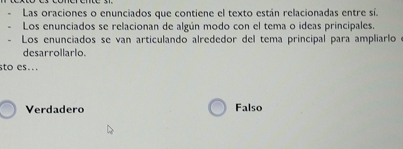 、 Las oraciones o enunciados que contiene el texto están relacionadas entre sí.
、 Los enunciados se relacionan de algún modo con el tema o ideas principales.
Los enunciados se van articulando alrededor del tema principal para ampliarlo
desarrollarlo.
sto es...
Verdadero Falso