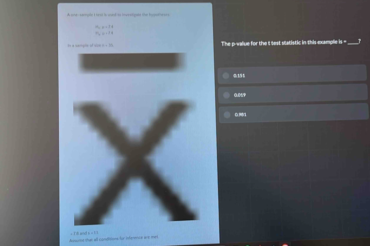 A one-sample t test is used to investigate the hypotheses
16 u=7.4
H_a:u=7.4
In a sample of size n=35. The p -value for the t test statistic in this example is= _?
0.151
0.019
IBZ:b
= 7.8 and s=11
Assume that all conditions for inference are met