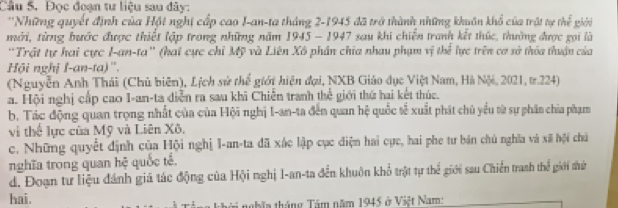 Đọc đoạn tư liệu sau đây:
''Những quyết định của Hột nghị cấp cao I-an-ta tháng 2-1945 đã trở thành những khuôn khổ của trật tự thể giài
mới, từng bước được thiết lập trong những năm 1945 - 1947 sau khi chiến tranh kết thúc, thường được gọi là
'Trật tự hai cực I-an-ta'' (hai cực chỉ Mỹ và Liên Xô phân chia nhau phạm vị thể lực trên cơ sở thỏa thuận của
Hội nghị I-an-ta)''.
(Nguyễn Anh Thái (Chủ biên), Lịch sử thể giới hiện đại, NXB Giáo dục Việt Nam, Hà Nội, 2021, t.224)
a. Hội nghị cấp cao I-an-ta diễn ra sau khi Chiễn tranh thể giới thứ hai kết thúc.
b. Tác động quan trọng nhất của của Hội nghị I-an-ta đến quan hệ quốc tế xuất phát chủ yểu từ sự phân chia phạm
vi thể lực của Mỹ và Liên Xô.
c. Những quyết định của Hội nghị I-an-ta đã xác lập cục điện hai cực, hai phe tư bán chủ nghĩa và xã hội chú
nghĩa trong quan hệ quốc tế.
d. Đoạn tư liệu đánh giá tác động của Hội nghị I-an-ta đến khuôn khổ trật tự thể giới sau Chiến tranh thể giới thứ
hai. ời nghĩn tháng Tâm năm 1945 ở Việt Nam: