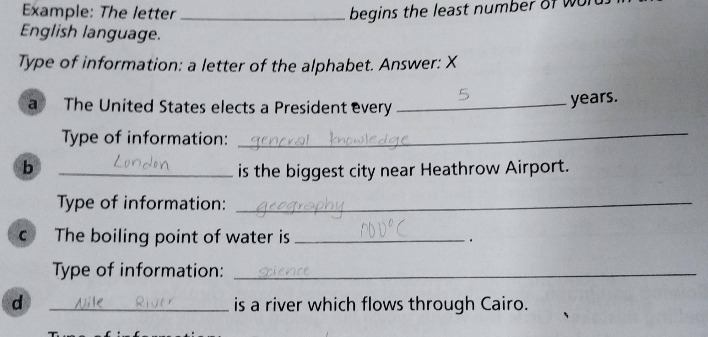 Example: The letter _begins the least number of Wu 
English language. 
Type of information: a letter of the alphabet. Answer: X 
a The United States elects a President every_
years. 
Type of information: 
_ 
b 
_is the biggest city near Heathrow Airport. 
Type of information:_ 
c The boiling point of water is _. 
Type of information:_ 
d _is a river which flows through Cairo.