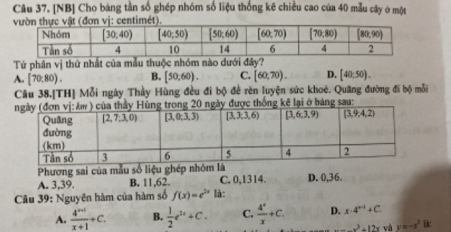 [NB] Cho bảng tần số ghép nhóm số liệu thống kê chiều cao của 40 mẫu cây ở một
n vị: centimét).
Tứ phân vị thứ nhất của mẫu thuộc nhóm nào dưới đây?
B.
A. [70,80). [50,60). C. [60,70). D. [40;50).
Câu 38.[TH] Mỗi ngày Thầy Hùng đều đi bộ để rèn luyện sức khoê. Quang đường đi bộ mỗi
0 ngày được thống kê lại ở bảng sau:
Phương sai của mẫu số liệu ghép nhóm là
A. 3,39. B. 11,62. C. 0,1314. D. 0,36.
Câu 39: Nguyên hàm của hàm số f(x)=e^(2x) là:
A.  (4^(x+1))/x+1 +C. B.  1/2 e^(2x)+C. C.  4^x/x +C. D. x· 4^(n-1)+C.
x=-x^2+12x và y=-x^2 là: