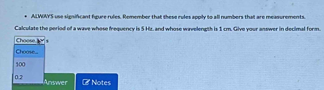 ALWAYS use signifcant figure rules. Remember that these rules apply to all numbers that are measurements.
Calculate the period of a wave whose frequency is 5 Hz. and whose wavelength is 1 cm. Give your answer in decimal form.
Choose s
Choose...
100
0.2 Answer Notes