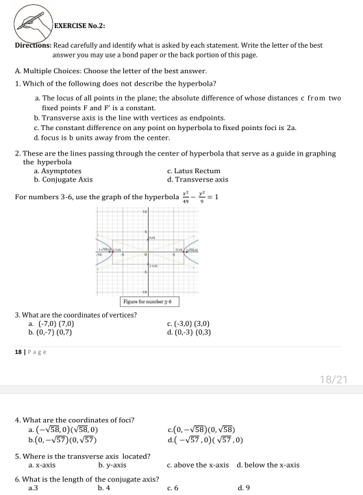 EXERCISE No.2:
Directions: Read carefully and identify what is asked by each statement. Write the letter of the best
answer you may use a bond paper or the back portion of this page.
A. Multiple Choices: Choose the letter of the best answer.
1. Which of the following does not describe the hyperbola?
a. The locus of all points in the plane; the absolute difference of whose distances c from two
fixed points F and F' is a constant.
b. Transverse axis is the line with vertices as endpoints.
c. The constant difference on any point on hyperbola to fixed points foci is 2a.
d, focus is b units away from the center.
2. These are the lines passing through the center of hyperbola that serve as a guide in graphing
the hyperbola
a. Asymptotes c. Latus Rectum
b. Conjugate Axis d. Transverse axis
For numbers 3-6, use the graph of the hyperbola  x^2/49 - y^2/9 =1
Figure for number 3 b
3. What are the coordinates of vertices?
a. (-7,0)(7,0) C. (-3,0)(3,0)
b. (0,-7)(0,7) d. (0,-3)(0,3)
18 | P a g e
18/21
4. What are the coordinates of foci?
a. (-sqrt(58),0)(sqrt(58),0) C. (0,-sqrt(58))(0,sqrt(58))
b. (0,-sqrt(57))(0,sqrt(57)) d. (-sqrt(57),0)(sqrt(57),0)
5. Where is the transverse axis located?
a. x-axis b. y-axis c. above the x-axis d. below the x-axis
6. What is the length of the conjugate axis?
a.3 b. 4 c. 6 d. 9