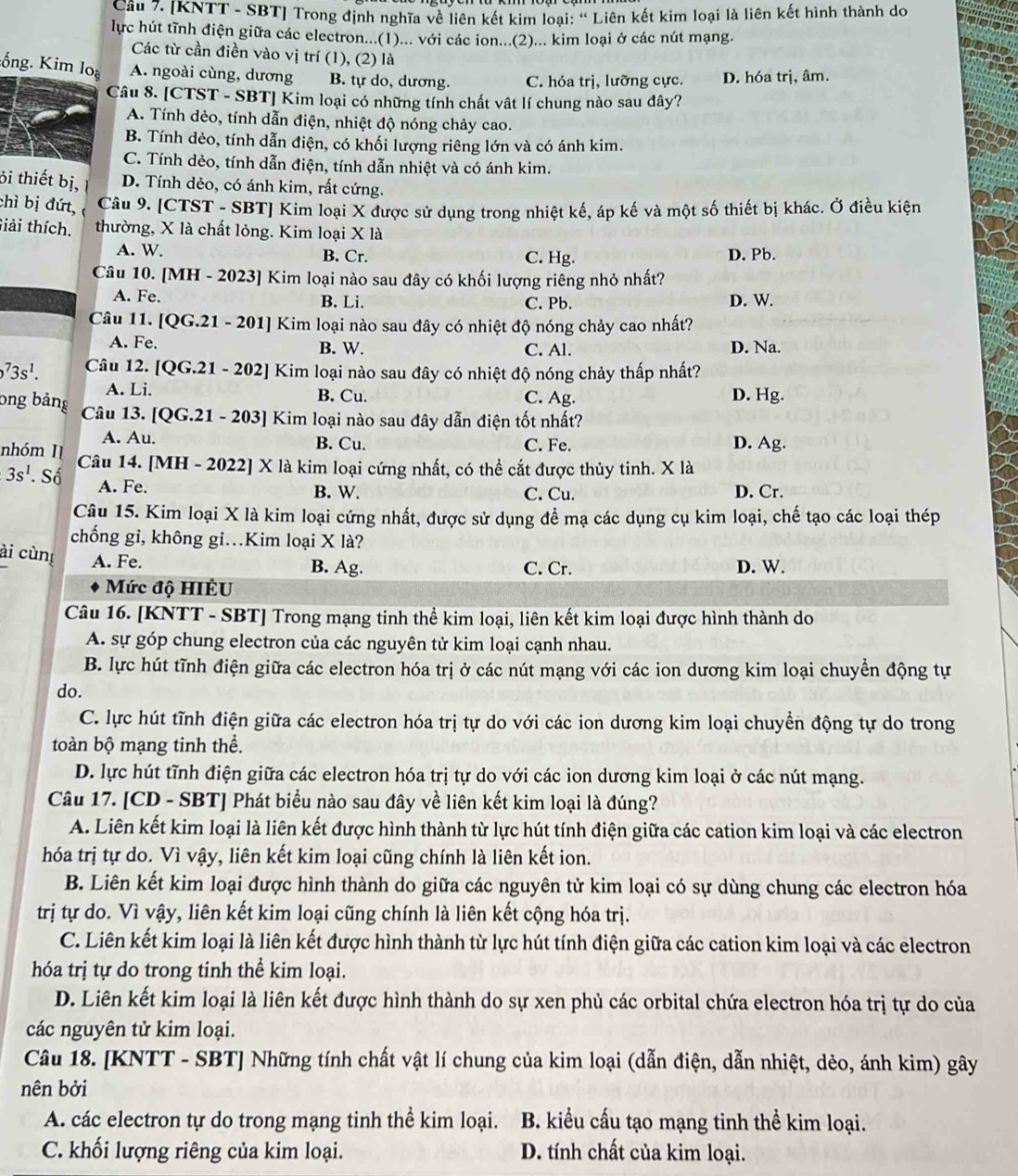 [KNTT - SBT] Trong định nghĩa về liên kết kim loại: ' Liên kết kim loại là liên kết hình thành do
lực hút tĩnh điện giữa các electron...(1)... với các ion...(2)... kim loại ở các nút mạng.
Các từ cần điền vào vị trí (1), (2) là
:ống. Kim loạ A. ngoài cùng, dương B. tự do, dương. C. hóa trị, lưỡng cực. D. hóa trị, âm.
Câu 8. [CTST - SBT] Kim loại có những tính chất vật lí chung nào sau dây?
A. Tính dẻo, tính dẫn điện, nhiệt độ nóng chảy cao.
B. Tính dẻo, tính dẫn điện, có khối lượng riêng lớn và có ánh kim.
C. Tính dẻo, tính dẫn điện, tính dẫn nhiệt và có ánh kim.
ỏi thiết bị, D. Tính dẻo, có ánh kim, rất cứng.
chì bị đứt, Câu 9. [CTST - SBT] Kim loại X được sử dụng trong nhiệt kế, áp kế và một số thiết bị khác. Ở điều kiện
Giải thích. thường, X là chất lỏng. Kim loại X là
A. W. B. Cr. C. Hg. D. Pb.
Câu 10. [MH - 2023] Kim loại nào sau đây có khối lượng riêng nhỏ nhất?
A. Fe. B. Li. C. Pb. D. W.
Câu 11. [QG.21 - 201] Kim loại nào sau đây có nhiệt độ nóng chảy cao nhất?
A. Fe. B. W. C. Al. D. Na.
^73s^1. Câu 12. [QG.21 - 202] Kim loại nào sau đây có nhiệt độ nóng chảy thấp nhất?
A. Li. B. Cu. C. Ag. D. Hg.
ong bảng  Câu 13. [QG.21 - 203] Kim loại nào sau đây dẫn điện tốt nhất?
A. Au. B. Cu. C. Fe. D. Ag.
nhóm II Câu 14. [MH - 2022] X là kim loại cứng nhất, có thể cắt được thủy tinh. X là
3s^1. Số A. Fe.
B. W. C. Cu. D. Cr.
Câu 15. Kim loại X là kim loại cứng nhất, được sử dụng để mạ các dụng cụ kim loại, chế tạo các loại thép
chống gi, không gi.Kim loại X là?
ài cùn A. Fe.
B. Ag. C. Cr. D. W.
Mức độ HIÊU
Câu 16. [KNTT - SBT] Trong mạng tinh thể kim loại, liên kết kim loại được hình thành do
A. sự góp chung electron của các nguyên tử kim loại cạnh nhau.
B. lực hút tĩnh điện giữa các electron hóa trị ở các nút mạng với các ion dương kim loại chuyền động tự
do.
C. lực hút tĩnh điện giữa các electron hóa trị tự do với các ion dương kim loại chuyền động tự do trong
toàn bộ mạng tinh thể.
D. lực hút tĩnh điện giữa các electron hóa trị tự do với các ion dương kim loại ở các nút mạng.
Câu 17. [CD - SBT] Phát biểu nào sau đây về liên kết kim loại là đúng?
A. Liên kết kim loại là liên kết được hình thành từ lực hút tính điện giữa các cation kim loại và các electron
hóa trị tự do. Vì vậy, liên kết kim loại cũng chính là liên kết ion.
B. Liên kết kim loại được hình thành do giữa các nguyên tử kim loại có sự dùng chung các electron hóa
trị tự do. Vì vậy, liên kết kim loại cũng chính là liên kết cộng hóa trị.
C. Liên kết kim loại là liên kết được hình thành từ lực hút tính điện giữa các cation kim loại và các electron
hóa trị tự do trong tinh thể kim loại.
D. Liên kết kim loại là liên kết được hình thành do sự xen phủ các orbital chứa electron hóa trị tự do của
các nguyên tử kim loại.
Câu 18. [KNTT - SBT] Những tính chất vật lí chung của kim loại (dẫn điện, dẫn nhiệt, dẻo, ánh kim) gây
nên bởi
A. các electron tự do trong mạng tinh thể kim loại. B. kiểu cấu tạo mạng tinh thể kim loại.
C. khối lượng riêng của kim loại. D. tính chất của kim loại.