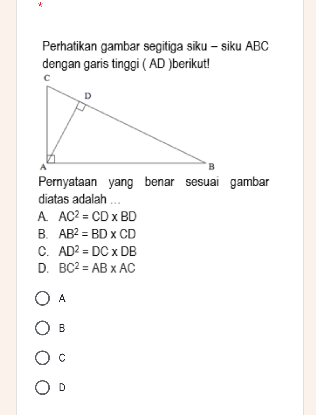 Perhatikan gambar segitiga siku - siku ABC
dengan garis tinggi ( AD )berikut!
Pernyataan yang benar sesuai gambar
diatas adalah ...
A. AC^2=CD* BD
B. AB^2=BD* CD
C. AD^2=DC* DB
D. BC^2=AB* AC
A
B
C
D