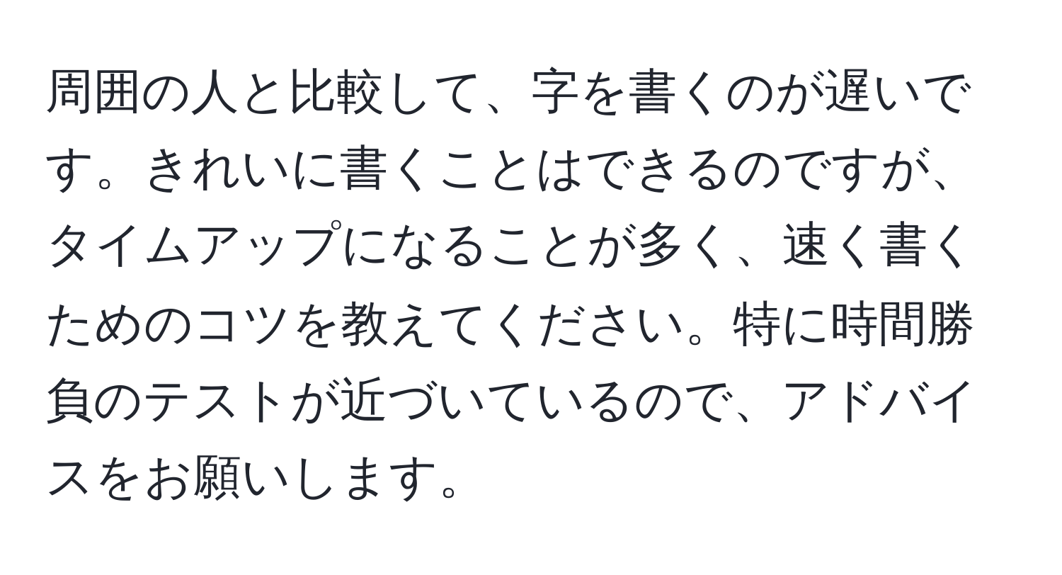 周囲の人と比較して、字を書くのが遅いです。きれいに書くことはできるのですが、タイムアップになることが多く、速く書くためのコツを教えてください。特に時間勝負のテストが近づいているので、アドバイスをお願いします。