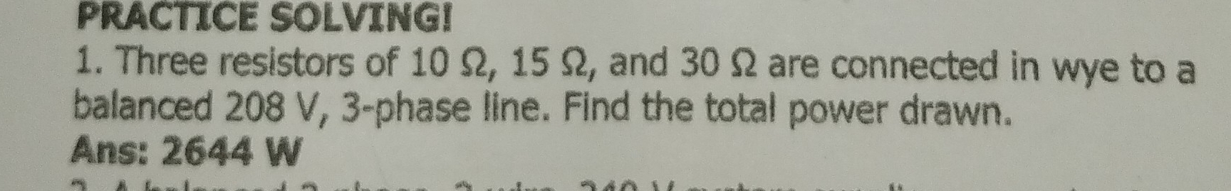 PRACTICE SOLVING! 
1. Three resistors of 10 Ω, 15 Ω, and 30Ω are connected in wye to a 
balanced 208 V, 3 -phase line. Find the total power drawn. 
Ans: 2644 W