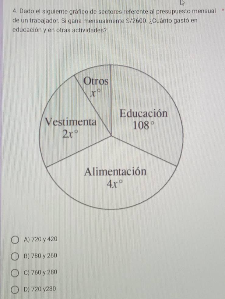 Dado el siguiente gráfico de sectores referente al presupuesto mensual *
de un trabajador. Si gana mensualmente S/2600. ¿Cuánto gastó en
educación y en otras actividades?
A) 720 y 420
B) 780 y 260
C) 760 y 280
D) 720 y280