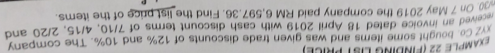 ExAMPLE 22 (FINDING LIST PRICE) 
xYZ Co. bought some items and was given trade discounts of 12% and 10%. The company 
received an invoice dated 18 April 2019 with cash discount terms of 7/10, 4/15, 2/20 and
n/30. On 7 May 2019 the company paid RM 6,597.36. Find the list price of the items.