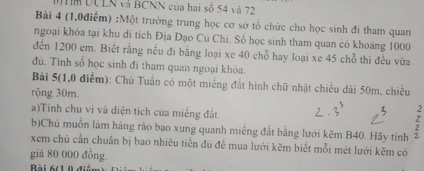 UCLN và BCNN của hai số 54 và 72
Bài 4 (1,0điểm) :Một trường trung học cơ sở tổ chức cho học sinh đi tham quan 
ngoại khóa tại khu di tích Địa Đạo Cù Chi. Số học sinh tham quan có khoảng 1000
đến 1200 em. Biết rằng nếu đi bằng loại xe 40 chỗ hay loại xe 45 chỗ thì đều vừa 
đù. Tính số học sinh đi tham quan ngoại khóa. 
Bài 5(1,0 diểm): Chú Tuấn có một miếng đất hình chữ nhật chiều dài 50m, chiều 
rộng 30m. 
a)Tính chu vi và diện tích của miếng đất. 
2 
2 
2 
b)Chú muốn làm hàng rào bao xung quanh miếng đất bằng lưới kẽm B40. Hãy tính 
xem chú cần chuân bị bao nhiêu tiền đủ để mua lưới kẽm biết mỗi mét lưới kẽm có 
giá 80 000 đồng. 
Bài 6(1 0 diểm