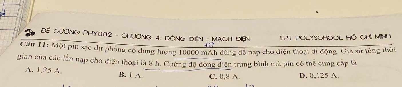 ĐE CƯONG PHY002 - CHƯONG 4: DÒNG ĐIEN - MACH ĐIỆN FPT POLYSCHOOL HÓ CHÍ MINH
Câu 11: Một pin sạc dự phòng có dung lượng 10000 mAh dùng để nạp cho điện thoại di động. Giả sử tổng thời
gian của các lần nạp cho điện thoại là 8 h. Cường độ dòng điện trung bình mà pin có thể cung cấp là
A. 1,25 A. B. 1 A.
C. 0,8 A. D. 0,125 A.