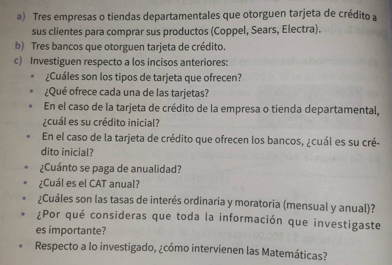 Tres empresas o tiendas departamentales que otorguen tarjeta de crédito a 
sus clientes para comprar sus productos (Coppel, Sears, Electra). 
b) Tres bancos que otorguen tarjeta de crédito. 
c) Investiguen respecto a los incisos anteriores: 
¿Cuáles son los tipos de tarjeta que ofrecen? 
¿Qué ofrece cada una de las tarjetas? 
En el caso de la tarjeta de crédito de la empresa o tienda departamental, 
¿cuál es su crédito inicial? 
En el caso de la tarjeta de crédito que ofrecen los bancos, ¿cuál es su cré- 
dito inicial? 
¿Cuánto se paga de anualidad? 
¿Cuál es el CAT anual? 
¿Cuáles son las tasas de interés ordinaria y moratoria (mensual y anual)? 
¿Por qué consideras que toda la información que investigaste 
es importante? 
Respecto a lo investigado, ¿cómo intervienen las Matemáticas?