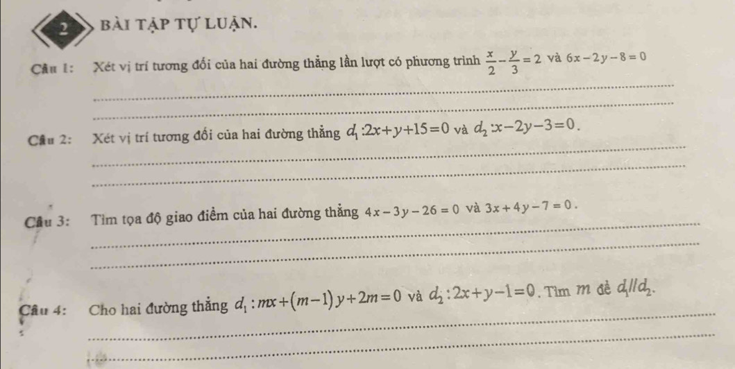 bài tập tự luận. 
_ 
Cầu 1: Xét vị trí tương đối của hai đường thẳng lần lượt có phương trình  x/2 - y/3 =2 và 6x-2y-8=0
_ 
_ 
Cầu 2: Xét vị trí tương đổi của hai đường thẳng d_1:2x+y+15=0 và d_2:x-2y-3=0. 
_ 
_ 
Cầu 3: Tìm tọa độ giao điềm của hai đường thẳng 4x-3y-26=0 và 3x+4y-7=0. 
_ 
_ 
Cầu 4: Cho hai đường thẳng d_1:mx+(m-1)y+2m=0 và d_2:2x+y-1=0. Tìm M đề d_1parallel d_2. 
_