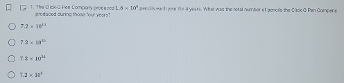 The Click-O Pen Company produced 1.8* 10^4 pencils each year for 4 years. What was the total number of pencils the Click O Pen Compeny
produced during those four years?
7.2* 10^(10)
7.2* 10^(30)
7.2* 10^(24)
7.2* 10^6