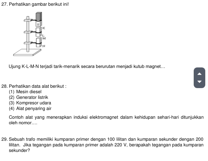 Perhatikan gambar berikut ini!
Ujung K-L-M- N terjadi tarik-menarik secara berurutan menjadi kutub magnet...
28. Perhatikan data alat berikut :
(1) Mesin diesel
(2) Generator listrik
(3) Kompresor udara
(4) Alat penyaring air
Contoh alat yang menerapkan induksi elektromagnet dalam kehidupan sehari-hari ditunjukkan
oleh nomor....
29. Sebuah trafo memiliki kumparan primer dengan 100 lilitan dan kumparan sekunder dengan 200
lilitan. Jika tegangan pada kumparan primer adalah 220 V, berapakah tegangan pada kumparan
sekunder?