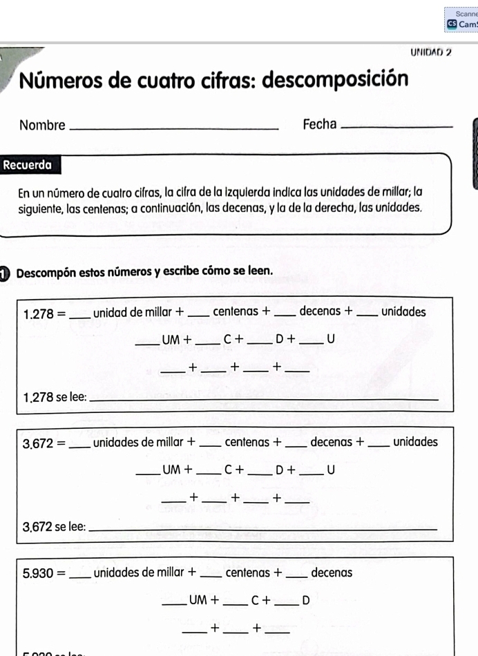 Scann 
Cam 
UNIDAD 2 
Números de cuatro cifras: descomposición 
Nombre_ Fecha_ 
Recuerda 
En un número de cuatro cifras, la cifra de la izquierda indica las unidades de millar; la 
siguiente, las centenas; a continuación, las decenas, y la de la derecha, las unidades. 
Descompón estos números y escribe cómo se leen.
1.278= _ unidad de millar + _ centenas + _ decenas + _ unidades
_ UM+ _  C+ _  D+ _ U
_+ _+_ +_ 
1. 278 se lee:_
3.672= _  unidades de millar + _ centenas + _ decenas + _ unidades
_ UM+ _  C+ _  D+ _ U
_+ _+ _+_ 
3. 672 se lee:_ 
_
5.930= _  unidades de millar +_  centenas + _ decenas
_ UM+ _  C+ _  D
_+ _+_