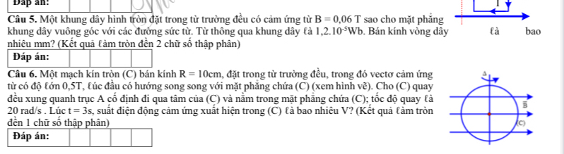 Đap an: 
| 
Câu 5. Một khung dây hình tròn đặt trong từ trường đều có cảm ứng từ B=0.06T sao cho mặt phẳng 
khung dây vuông góc với các đưởng sức từ. Từ thông qua khung dây là 1,2.10^(-5)Wb. Bán kính vòng dây là bao 
nhiêu mm? (Kết quả làm tròn đền 2 chữ số thập phân) 
Câu 6. Một mạch kín tròn (C) bán kính R=10cm 1, đặt trong từ trường đều, trong đó vectơ cảm ứng 
từ có độ tớn 0,5T, lúc đầu có hướng song song với mặt phăng chứa (C) (xem hình về). Cho (C) quay 
đều xung quanh trục A cố định đi qua tâm của (C) và nằm trong mặt phẳng chứa (C); tốc độ quay là
20 rad/s. Lúc t=3s s, suất điện động cảm ứng xuất hiện trong (C) là bao nhiêu V? (Kết quả làm tròn 
đền 1 chữ số thập phân) 
Đáp án: