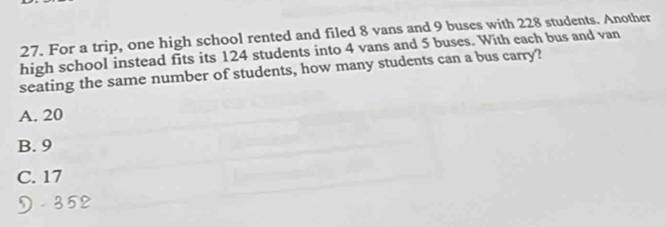 For a trip, one high school rented and filed 8 vans and 9 buses with 228 students. Another
high school instead fits its 124 students into 4 vans and 5 buses. With each bus and van
seating the same number of students, how many students can a bus carry?
A. 20
B. 9
C. 17
D. 352