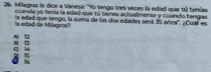 Milagros le dice a Vanesa: "Yo tengo tres veces la edad que tú tenías
cuando yo tenía la edad que tú tienes actualmente y cuando tengas
la edad que tengo, la suma de las dos edades será 35 años'. ¿Cuál es
la edad de Milagros?
A 12
8 13
q 14
915
Q 16