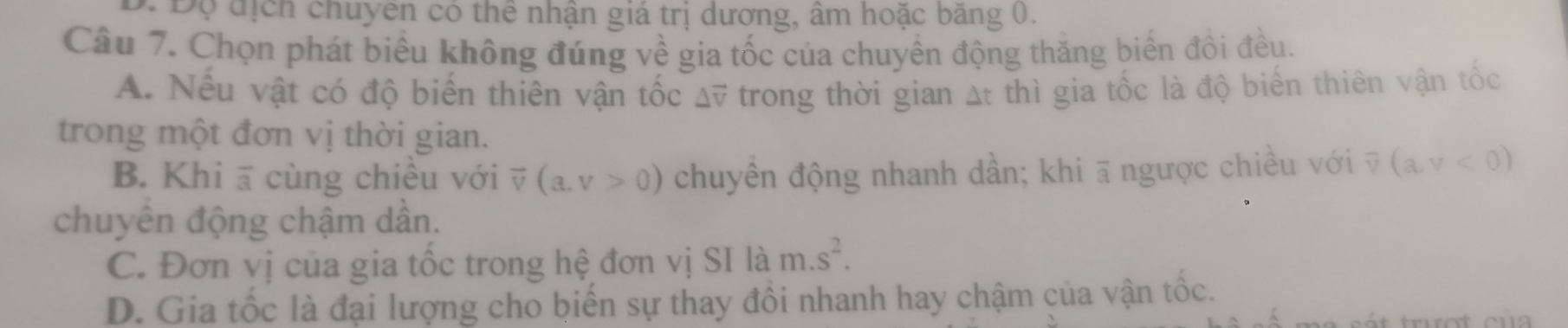 Độ địch chuyên có thể nhận giá trị dương, âm hoặc băng 0.
Câu 7. Chọn phát biểu không đúng về gia tốc của chuyển động thăng biến đồi đều.
A. Nếu vật có độ biến thiên vận tốc △ overline v trong thời gian At thì gia tốc là độ biển thiên vận tốc
trong một đơn vị thời gian.
B. Khi ā cùng chiều với overline v(a,v>0) chuyền động nhanh dần; khi ā ngược chiều với overline v(a,v<0)
chuyên động chậm dần.
C. Đơn vị của gia tốc trong hệ đơn vị SI là m.s^2.
D. Gia tốc là đại lượng cho biến sự thay đồi nhanh hay chậm của vận tốc.