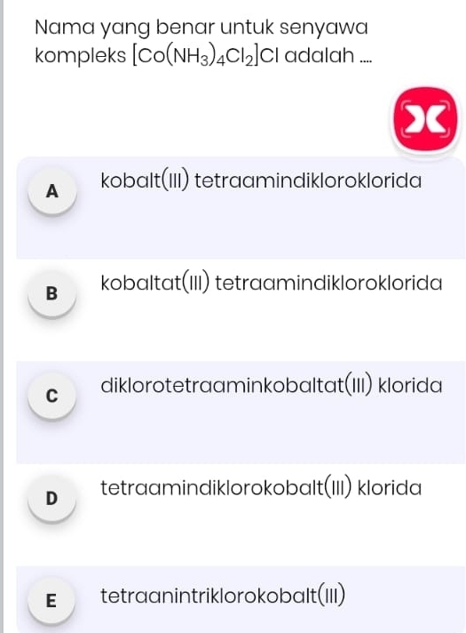 Nama yang benar untuk senyawa
kompleks [Co(NH_3)_4Cl_2]Cl adalah ....
X
A kobɑlt(III) tetraamindikloroklorida
B kobaltat(III) tetraamindikloroklorida
C diklorotetraaminkobaltat(III) klorida
D tetraamindiklorokobɑlt(III) klorida
€ tetraanintriklorokobalt(III)