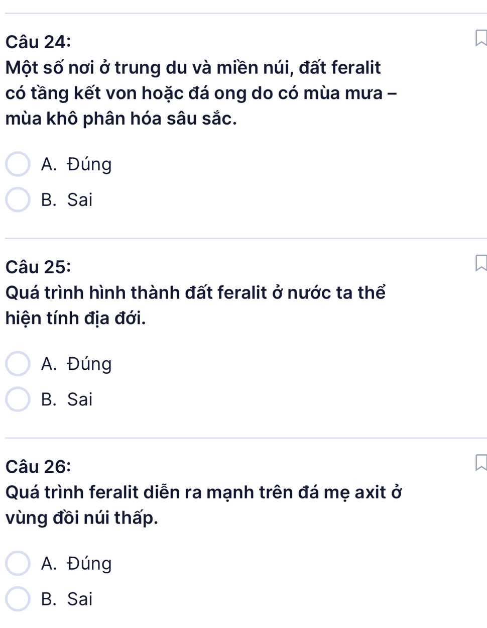 Một số nơi ở trung du và miền núi, đất feralit
có tầng kết von hoặc đá ong do có mùa mưa -
mùa khô phân hóa sâu sắc.
A. Đúng
B. Sai
Câu 25:
Quá trình hình thành đất feralit ở nước ta thể
hiện tính địa đới.
A. Đúng
B. Sai
Câu 26:
Quá trình feralit diễn ra mạnh trên đá mẹ axit ở
vùng đồi núi thấp.
A. Đúng
B. Sai