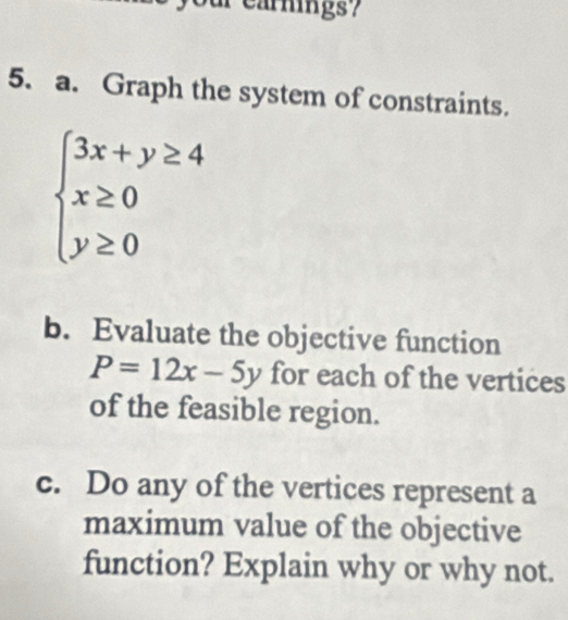 earnings?
5. a. Graph the system of constraints.
beginarrayl 3x+y≥ 4 x≥ 0 y≥ 0endarray.
b. Evaluate the objective function
P=12x-5y for each of the vertices
of the feasible region.
c. Do any of the vertices represent a
maximum value of the objective
function? Explain why or why not.