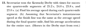 Secretariat won the Kentucky Derby with times for succes- 
sive quarter-mile segments of 25.2 s, 24.0 s, 23.8 s, and
23.0 s. (a) Find his average speed during each quarter-mile 
segment. (b) Assuming that Secretariat's instantaneous 
speed at the finish line was the same as the average speed 
during the final quarter mile, find his average acceleration 
for the entire race. (Horses in the Derby start from rest.)