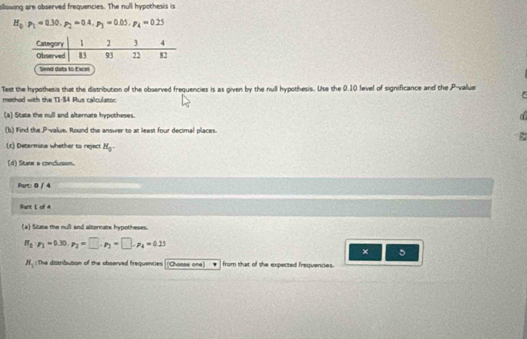 allowing are observed frequencies. The null hypothesis is
H_0:p_1=0.30, p_2=0.4, p_3=0.05, p_4=0.25
Send data to Excel 
Test the hypothesis that the distribution of the observed frequencies is as given by the null hypothesis. Use the 0.10 level of significance and the P -valus 
methed with the T1-84 Plus calculator. 
(a) State the null and alternate hypotheses. a 
(b) Find the P -value. Round the answer to at least four decimal places. 
(c) Determine whether to reject H_0^-
(d) State a conclusion. 
Part: 0 / 4 
Part L of 4 
(4) State the null and alternate hypotheses.
H_0· p_1=0.30, p_2=□ , p_3=□ , p_4=0.25
× 5
H_1 :The distribution of the observed frequencies (Choase one) from that of the expected frequencies.