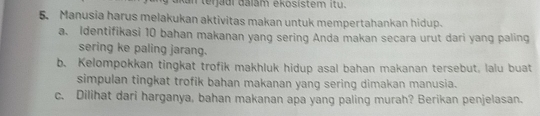 akan terjadi dalám ekosistem itu. 
5. Manusia harus melakukan aktivitas makan untuk mempertahankan hidup. 
a. Identifikasi 10 bahan makanan yang sering Anda makan secara urut dari yang paling 
sering ke paling jarang. 
b. Kelompokkan tingkat trofik makhluk hidup asal bahan makanan tersebut, lalu buat 
simpulan tingkat trofik bahan makanan yang sering dimakan manusia. 
c. Dilihat dari harganya, bahan makanan apa yang paling murah? Berikan penjelasan.