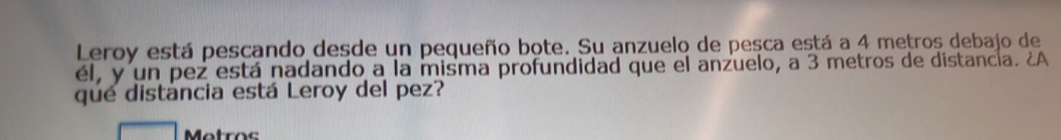Leroy está pescando desde un pequeño bote. Su anzuelo de pesca está a 4 metros debajo de 
él, y un pez está nadando a la misma profundidad que el anzuelo, a 3 metros de distancia. ¿A 
que distáncia está Leroy del pez? 
Metros