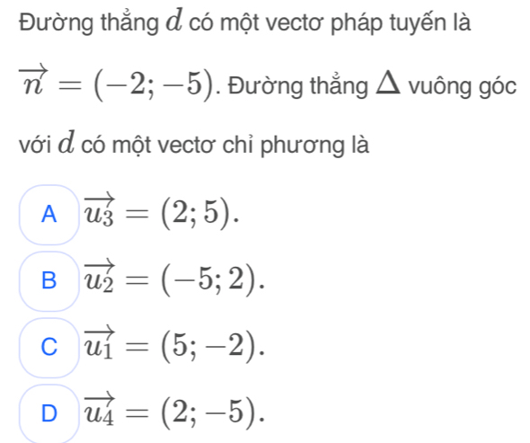 Đường thẳng đ có một vectơ pháp tuyến là
vector n=(-2;-5). Đường thẳng △ vuông góc
với đ có một vectơ chỉ phương là
A vector u_3=(2;5).
B vector u_2=(-5;2).
C vector u_1=(5;-2).
D vector u_4=(2;-5).