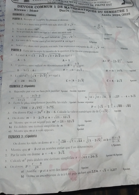 a formation de gue diw 
Tél:338772605 2 0 nement moyen de pikine est
T mail
DEVOIR COMMUN 1 DE MATHEMATIQUES DU SEMESTRE 1
hoo fr
Niveau : 3ème  Durče : 2heures
a  EXERCICE 1 ： (7points)
Année 2024/2025
ha  PartIe A : Recopie et complète les phrases ci-dessous :
1. Soit x et y deux réels positifs non muls alors sqrt(x)* sqrt(y)= _e1 sqrt(frac x)y= _ I point
2. Si mc alors sqrt(m^2) 0.5poim
o 3. Si le produit de deux est égal à l alors ces réels sont _0.5point
4. 1 "écriture an moyen d'un seul radieal de sqrt((1-sqrt 3))^2= _ _1 point
5 Le carré de la racine carré d'un réel positif à est égalà _0,5point
6. Son x et y deux réels positifs non nuls. Une expression conjuguée de sqrt(x)-sqrt(y) cst._
0.5point
PARTIE B : Ecris sur la copie le numéro de la question et la réponse correspondante
L Le réel A=sqrt(3-2sqrt 2)* sqrt(3+2sqrt 2) est égal à
A=5
A=1
A=3^2-(2sqrt(2))^2
2  L'écriture sans radical au dénominateur de B= 3sqrt(3)/3-2sqrt(3) est: l poins
B=3sqrt(3)-6: B=-6-3sqrt(3); B=6-3sqrt(3). Spoint
3. 1 est égal à
C=|4-2sqrt(3)| C=4-2sqrt(3)
C=28-16sqrt(3) 1 point
EXERCICE 2: (8points)
1. Répondre par vrai ou faux puis justifier T point / bonne réponse
a)  (-3)/-1+sqrt(3) = (-3sqrt(3)-3)/2 
b sqrt(12+sqrt 11+sqrt 28-sqrt 5)-sqrt(27)=-4+3sqrt(3)
2. Ecris le plus simplement possible les réels : 1point /honne réponse
S=sqrt(108)+2sqrt(192)-5sqrt(75).
P=(sqrt(5)-2)^2+sqrt(80)-sqrt(81)
3. On danne f(x)=3x^2+2x-6. Calcule la valeur numérique de de (-sqrt(3)). 1 point
4. On donne m=3-2sqrt(3) n=sqrt(21-12sqrt 3)
a) Montre que m est négatif puis m^2=21-12sqrt(3)
b) En déduire une écriture simplifiée de n. tpoint I point
e)   Montre que m et n sont opposés. Ipoint
EXERCICE 3 : (5points) a=- 5/2 sqrt(20)-sqrt(1+sqrt 64)+sqrt((1-2sqrt 5))^2 c b= (11+sqrt(5))/1-sqrt(5) 
On donne les réels on donne
1.Montre que a-b est un nombre entier que l'on déterminera 1.5points
2. Par la suite on donne a=-4-3sqrt(5).
3. Calcule a^2 puis déduis une écriture simplifiée r=sqrt(61+24sqrt 5) l point+0,5point
4. On donne p= (r-8)/29 
a) Justific -p et a sont des inverses. I point
b) Donne un encadrement de a à 0,01 près sachant que 2,236 <2,237 1point