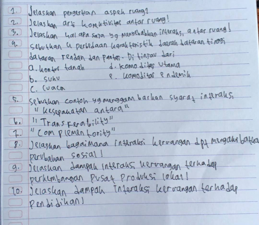 Jelasuan pengertian aspel ruang?
2. Jelashan art konutivites antar ruang!
3. Jelashan hal apa saia yg mensebablan interahs, anfar ruang!
9. sebuthan a perbedaan ugralferistil daerah dataran tinegi
dataran rendan dan pantar. Ditinav dari
a. hontor tanah d. komo ditas Vtama
6. suhv 8. ucomoditas endemil
C. luaca
5. Sebuthan conton yg menggam barhan syarat infrals,
ii uesepauatan antara"
6. 1 TransFerability"
I. " com plemen fority "
8. Jelaghan bagaimana inralsi hproangan dpf Mingalibatha
pervbatan sosial!
9. Jecasuan dampall interausi uervangan ternadap
perhumbangan Posat Producsi lolall
10. Jelashan dampan interalesi uervangan terhadap
Pendidiuan!