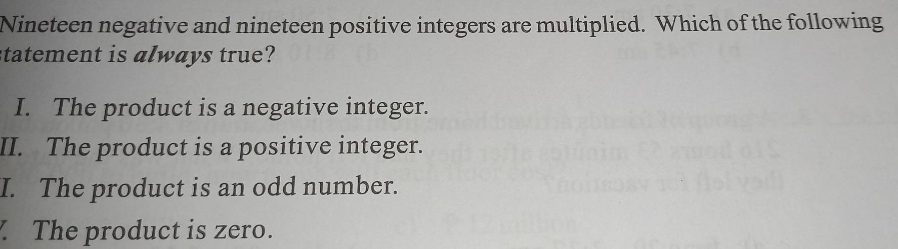 Nineteen negative and nineteen positive integers are multiplied. Which of the following
statement is always true?
I. The product is a negative integer.
II. The product is a positive integer.
I. The product is an odd number.
The product is zero.