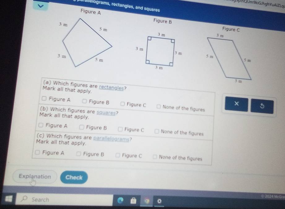 ki G JhghYuAi ZLqe
ur alelograms, rectangles, and squares
Figure A
Figure B
Figure C



(a) Which figures are rectangles?
Mark all that apply. ×
Figure A Figure B Figure C None of the figures
(b) Which figures are squares?
Mark all that apply.
Figure A Figure B Figure C None of the figures
(c) Which figures are parallelograms?
Mark all that apply.
Figure A Figure B Figure C None of the figures
Explanation Check
Search