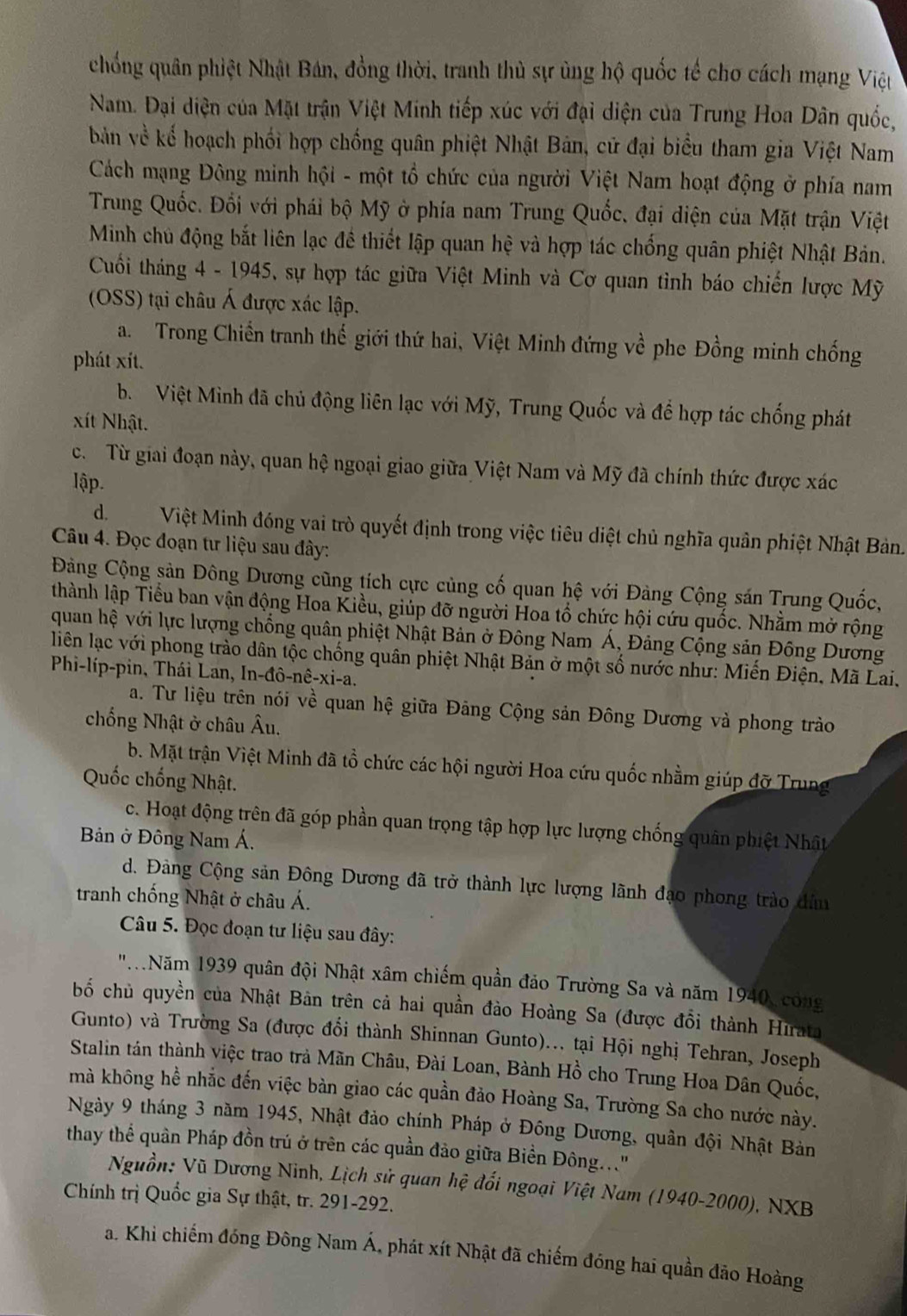 chống quân phiệt Nhật Bán, đồng thời, tranh thủ sự ủng hộ quốc tế cho cách mạng Việt
Nam. Đại diện của Mặt trận Việt Minh tiếp xúc với đại diện của Trung Hoa Dân quốc,
bản về kế hoạch phối hợp chống quân phiệt Nhật Bản, cử đại biểu tham gia Việt Nam
Cách mạng Đông minh hội - một tổ chức của người Việt Nam hoạt động ở phía nam
Trung Quốc. Đối với phái bộ Mỹ ở phía nam Trung Quốc, đại diện của Mặt trận Việt
Minh chủ động bắt liên lạc đề thiết lập quan hệ và hợp tác chống quân phiệt Nhật Bản.
Cuối tháng 4 - 1945, sự hợp tác giữa Việt Minh và Cơ quan tình báo chiến lược Mỹ
(OSS) tại châu Á được xác lập.
a. Trong Chiến tranh thế giới thứ hai, Việt Minh đứng về phe Đồng minh chống
phát xít.
b. Việt Minh đã chủ động liên lạc với Mỹ, Trung Quốc và để hợp tác chống phát
xít Nhật.
c.  Từ giai đoạn này, quan hệ ngoại giao giữa Việt Nam và Mỹ đã chính thức được xác
lập.
d.Việt Minh đóng vai trò quyết định trong việc tiêu diệt chủ nghĩa quân phiệt Nhật Bản.
Câu 4. Đọc đoạn tư liệu sau đây:
Đảng Cộng sản Đông Dương cũng tích cực củng cố quan hệ với Đàng Cộng sán Trung Quốc,
thành lập Tiểu ban vận động Hoa Kiều, giúp đỡ người Hoa tổ chức hội cứu quốc. Nhằm mở rộng
quan hệ với lực lượng chống quân phiệt Nhật Bản ở Đông Nam Á, Đảng Cộng sản Đông Dương
liên lạc với phong trào dân tộc chống quân phiệt Nhật Bản ở một số nước như: Miến Điện, Mã Lai,
Phi-líp-pin, Thái Lan, In-đô-nê-xi-a.
a. Tư liệu trên nói về quan hệ giữa Đảng Cộng sản Đông Dương và phong trào
chống Nhật ở châu Âu.
b. Mặt trận Việt Minh đã tổ chức các hội người Hoa cứu quốc nhằm giúp đỡ Trung
Quốc chống Nhật.
c. Hoạt động trên đã góp phần quan trọng tập hợp lực lượng chống quân phiệt Nhật
Bản ở Đông Nam Á.
d. Đảng Cộng sản Đông Dương đã trở thành lực lượng lãnh đạo phong trào dân
tranh chống Nhật ở châu Á.
Câu 5. Đọc đoạn tư liệu sau đây:
'' Năm 1939 quân đội Nhật xâm chiếm quần đảo Trường Sa và năm 1940, công
bố chủ quyền của Nhật Bản trên cả hai quần đảo Hoàng Sa (được đổi thành Hirata
Gunto) và Trường Sa (được đổi thành Shinnan Gunto)... tại Hội nghị Tehran, Joseph
Stalin tán thành việc trao trả Mãn Châu, Đài Loan, Bành Hồ cho Trung Hoa Dân Quốc,
mà không hể nhắc đến việc bàn giao các quần đảo Hoàng Sa, Trường Sa cho nước này.
Ngày 9 tháng 3 năm 1945, Nhật đảo chính Pháp ở Đông Dương, quân đội Nhật Bản
thay thể quân Pháp đồn trú ở trên các quần đảo giữa Biền Đông..."
Nguồn: Vũ Dương Ninh, Lịch sử quan hệ đối ngoại Việt Nam (1940-2000), NXB
Chính trị Quốc gia Sự thật, tr. 291-292.
a. Khi chiếm đóng Đông Nam Á, phát xít Nhật đã chiếm đóng hai quần đảo Hoàng