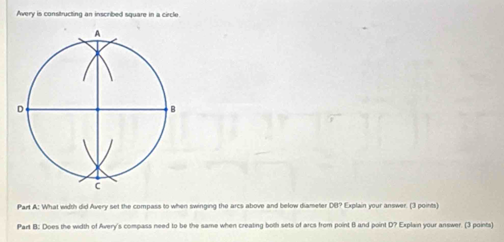 Avery is constructing an inscribed square in a circle. 
Part A: What width did Avery set the compass to when swinging the arcs above and below diameter DB? Explain your answer. (3 points) 
Part B: Does the width of Avery's compass need to be the same when creating both sets of arcs from point B and point D? Explain your answer. (3 points)