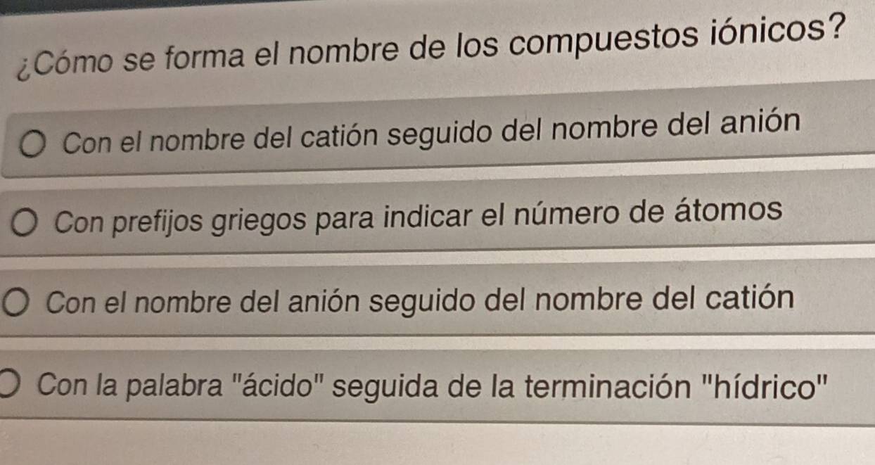 ¿Cómo se forma el nombre de los compuestos iónicos?
Con el nombre del catión seguido del nombre del anión
Con prefijos griegos para indicar el número de átomos
Con el nombre del anión seguido del nombre del catión
Con la palabra "ácido" seguida de la terminación "hídrico"