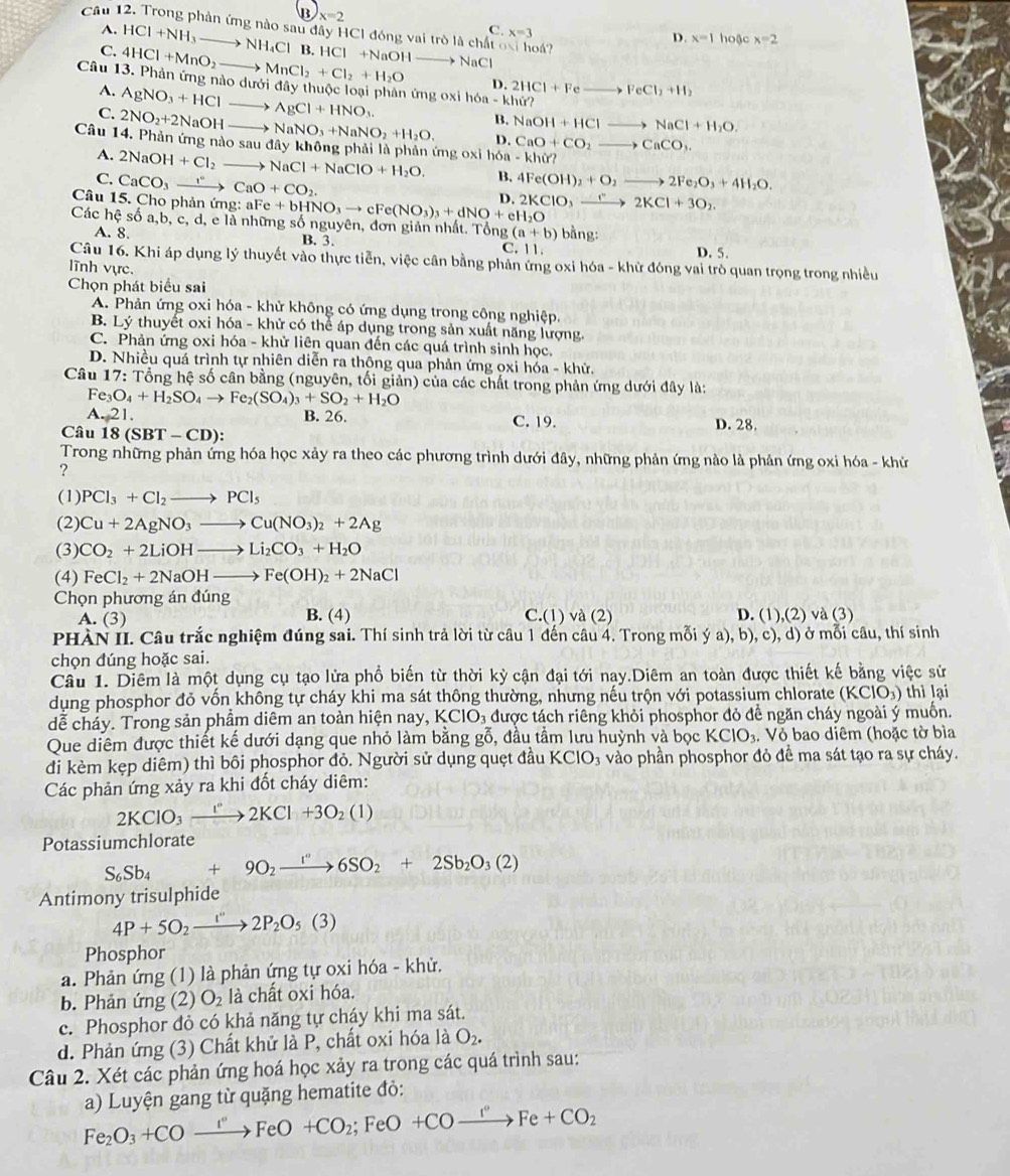 B x=2
A.
Câu 12. Trong phản ứng nào sau đây HCI đóng vai trò là chất oại hoá?
C. x=3
D. x=1 hoặc x=2
C. HCl+NH_3to NH_4Cl B. HCl +NaOH  NaCl
Câu 13. Phản ứng nào dưới đây thuộc loại phản ứng oxi hóa -khir
D. 2HCl+Fe to FeCl_2+H_2
A. AgNO_3+HCl to AgCl+HNO_3.
B. NaOH+HClto NaCl+H_2O.
C. 2NO_2+2NaOH to NaNO_3+NaNO_2+H_2O. D. CaO+CO_2to CaCO_3.
Câu 14. Phản ứng nào osaudi ây không phải là phản ứng oxi h6a-khir?
A. 2NaOH+Cl_2- NaCl+NaClO+H_2O. B.
C. CaCO_3xrightarrow rCaO+CO_2. 4Fe(OH)_2+O_2to 2Fe_2O_3+4H_2O.
Câu 15. Cho phản ứng: aFe+bHNO_3to cFe(NO_3)_3+dNO+eH_2O D. 2KClO_3to 2K2KCl+3O_2
Các hệ số a,b, c, d, e là những số nguyên, đơn giản nhất. Tổn g(a+b) bằng:
A. 8. B. 3. C. 11. D. 5.
Câu 16. Khi áp dụng lý thuyết vào thực tiễn, việc cần bằng phản ứng oxi hóa - khử đóng vai trò quan trọng trong nhiều
lĩnh vực.
Chọn phát biểu sai
A. Phản ứng oxi hóa - khử không có ứng dụng trong công nghiệp.
B. Lý thuyết oxi hóa - khử có thể áp dụng trong sản xuất năng lượng.
C. Phản ứng oxi hóa - khử liên quan đến các quá trình sinh học.
D. Nhiều quá trình tự nhiên diễn ra thông qua phản ứng oxi hóa - khử.
Câu 17: : Tổng hệ số cân bằng (nguyên, tối giản) của các chất trong phản ứng dưới đây là:
Fe_3O_4+H_2SO_4to Fe_2(SO_4)_3+SO_2+H_2O
A.21. B. 26. C. 19. D. 28
Câu 18(SBT-CD):
Trong những phản ứng hóa học xảy ra theo các phương trình dưới đây, những phản ứng nào là phản ứng oxi hóa - khử
?
(1) PCl_3+Cl_2to PCl_5
(2) Cu+2AgNO_3to Cu(NO_3)_2+2Ag
(3) CO_2+2LiOHto Li_2CO_3+H_2O
(4) FeCl_2+2NaOHto Fe(OH)_2+2NaCl
Chọn phương án đúng C.(1 va(2
A. (3) B. (4) D. (1),(2) và (3)
PHÀN II. Câu trắc nghiệm đúng sai. Thí sinh trả lời từ câu 1 đến câu 4. Trong mỗi ý a), b), c), d) ở mỗi câu, thí sinh
chọn đúng hoặc sai.
Câu 1. Diêm là một dụng cụ tạo lửa phổ biến từ thời kỳ cận đại tới nay.Diêm an toàn được thiết kế bằng việc sử
dụng phosphor đỏ vốn không tự cháy khi ma sát thông thường, nhưng nếu trộn với potassium chlorate (KClO_3) thì lại
dễ cháy. Trong sản phẩm diêm an toàn hiện nay KCIO_3 được tách riêng khỏi phosphor đỏ để ngăn cháy ngoài ý muốn.
Que diêm được thiết kế dưới dạng que nhỏ làm bằng gỗ, đầu tầm lưu huỳnh và bọc KCIO_3. Vỏ bao diêm (hoặc tờ bìa
đi kèm kẹp diêm) thì bôi phosphor đỏ. Người sử dụng quẹt đầu KClO_3 3 vào phần phosphor đỏ đề ma sát tạo ra sự cháy.
Các phản ứng xảy ra khi đốt cháy diêm:
2KClO_3xrightarrow []^circ 2KCl+3O_2(1)
Potassiumchlorate
S_6Sb_4+9O_2xrightarrow I^('')6SO_2+2Sb_2O_3(2)
Antimony trisulphide
4P+5O_2to 2P_2O_5(3)
Phosphor
a. Phản ứng (1) là phản ứng tự oxi hóa - khử.
b. Phản ứng (2) O_2 là chất oxi hóa.
c. Phosphor đỏ có khả năng tự cháy khi ma sát.
d. Phản ứng (3) Chất khử là P, chất oxi hóa là O_2.
Câu 2. Xét các phản ứng hoá học xảy ra trong các quá trình sau:
a) Luyện gang từ quặng hematite đỏ:
Fe_2O_3+COxrightarrow I°FeO+CO_2;FeO+COxrightarrow I°Fe+CO_2