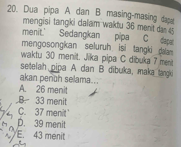 Dua pipa A dan B masing-masing dapat
mengisi tangki dalam waktu 36 menit dan 45
menit.' Sedangkan pipa C dapat
mengosongkan seluruh isi tangki dalam
waktu 30 menit. Jika pipa C dibuka 7 menit
setelah pipa A dan B dibuka, maka tangki
akan penuh selama...
A. 26 menit
B. 33 menit
C. 37 menit
D. 39 menit
E. 43 menit