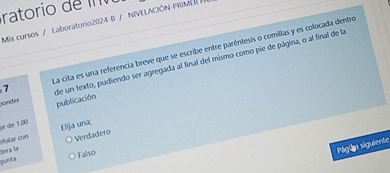 ratorio de I v
Mis cursos / Laboratorio2024-B / NIVELACIÓN-PRIMER 
La cita es una referencia breve que se escribe entre paréntesis o comillas y es colocada dentro
1
de un texto, pudiendo ser agregada al final del mismo como pie de página, o al final de la
bonder publicación
e de 1.00
ñalar con Elija una;
dera la Verdadero
Falso
Págln siguiente
gunta