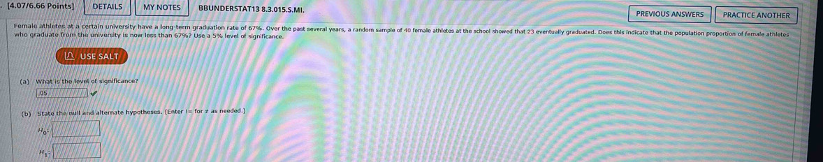 DETAILS MY NOTES BBUNDERSTAT13 8.3.015.S.MI. PREVIOUS ANSWERS PRACTICE ANOTHER 
Fermale athletes at a certain university have a long-term graduation rate of 67%. Over the past several years, a random sample of 40 female athletes at the school showed that 23 eventually graduated. Does this indicate that the population proportion of female athletes 
who graduate from the university is now less than 67%? Use a 5% level of significance. 
 USE SALT 
a) What is the level of significance?
05 _ ,□ T□ T_  
(b) State the nuil and alternate hypotheses. (Enter != for ≠ as needed.)
Ho □
H_1:□