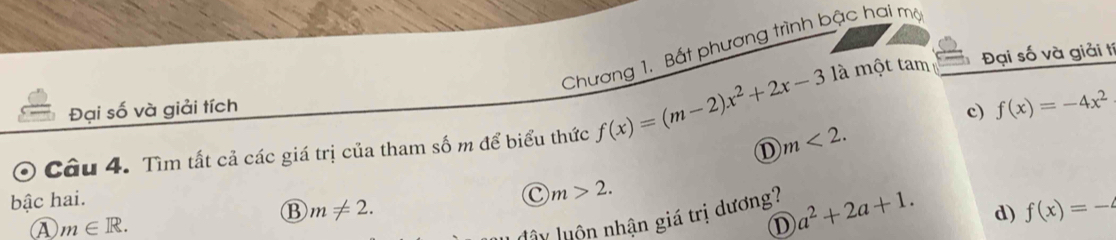 Chương 1. Bất phương trình bậc hai mộ
là một tam
Đại số và giải tích Đại số và giải t
Câu 4. Tìm tất cả các giá trị của tham số m để biểu thức f(x)=(m-2)x^2+2x-3 m<2</tex>. c) f(x)=-4x^2
D
bậc hai.
C m>2.
B m!= 2. 
④ m∈ R. 
uây luôn nhận giá trị dương? a^2+2a+1.
D
d) f(x)=-4