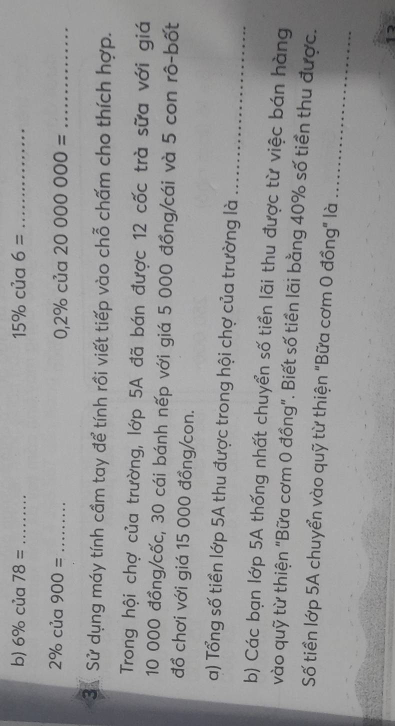 6% của 78= _ 15% của 6= _
2% của 900= _
0,2% cua20000000= _ 
3ả Sử dụng máy tính cầm tay để tính rồi viết tiếp vào chỗ chấm cho thích hợp. 
Trong hội chợ của trường, lớp 5A đã bán được 12 cốc trà sữa với giá
10 000 đồng/cốc, 30 cái bánh nếp với giá 5 000 đồng/cái và 5 con rô-bốt 
đồ chơi với giá 15 000 đồng/con. 
a) Tổng số tiền lớp 5A thu được trong hội chợ của trường là_ 
b) Các bạn lớp 5A thống nhất chuyển số tiền lãi thu được từ việc bán hàng 
vào quỹ từ thiện "Bữa cơm 0 đồng". Biết số tiền lãi bằng 40% số tiền thu được. 
_ 
Số tiền lớp 5A chuyển vào quỹ từ thiện "Bữa cơm 0 đồng" là 
1